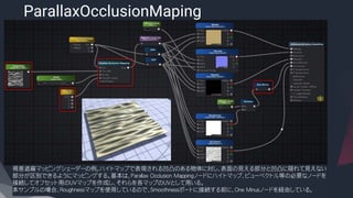 ParallaxOcclusionMaping
​視差遮蔽マッピングシェーダーの例。ハイトマップで表現される凹凸のある物体に対し、表面の見える部分と凹凸に隠れて見えない
部分が区別できるようにマッピングする。基本は、Parallax Occlusion Mappingノードにハイトマップ、ビューベクトル等の必要なノードを
接続してオフセット用のUVマップを作成し、それらを各マップのUVとして用いる。
本サンプルの場合、Roughnessマップを使用しているので、Smoothnessポートに接続する前に、One Minusノードを経由している。
 