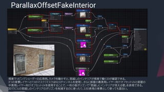 ParallaxOffsetFakeInterior
​視差マッピングシェーダーの応用例。カメラを動かすと、窓越しのインテリアが視差で動くのが確認できる。
３つの背景レイヤーと１つのマスク（マスクはRとGチャンネルを使用）、さらに部屋の最奥用レイヤー向けオフセットUVと部屋の
中奥用レイヤー向けオフセットUVを使用することで、一枚の板ポリゴンで「窓越しにインテリアが見える壁」を表現できる。
3Dでビルの窓越しのインテリアのポリゴンを削減するのに使ったり、2.5D表現の背景として使っても面白い。
 
