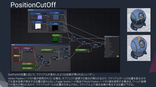 PositionCutOff
​StartPointの位置に応じて、マテリアルが浸水したような効果が得られるシェーダー。
​Vertex PositionノードのY値が使用されている場合、オブジェクト座標での高さが得られるので、マテリアルボールの位置を変化させ
ても浸水効果が発生する位置は変わらない。Toggle Switchノード経由でWorld PositionノードのY値を使用する場合は、ワールド座標
での高さが得られるので、マテリアルボールの位置を引き上げると、マテリアル上で浸水効果が発生する位置が下がる。
 