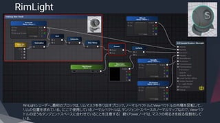 RimLight
​RimLightシェーダー。最初のブロックは、リムマスクを作り出すブロック。ノーマルベクトルとViewベクトルの内積を反転して、
リムの位置を求めている。（ここで使用しているノーマルベクトルは、タンジェントスペースのノーマルマップなので、Viewベク
トルのほうもタンジェントスペースに合わせていることを注意する） 続くPowerノードは、マスクの明るさを絞る役割をして
いる。
 