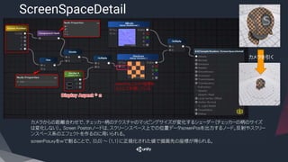 ​カメラからの距離合わせで、チェッカー柄のテクスチャのマッピングサイズが変化するシェーダー（チェッカーの柄のサイズ
は変化しない）。 Screen Positonノードは、スクリーンスペース上での位置データscreenPosを出力するノード。反射やスクリー
ンスペース系のエフェクトを作るのに用いられる。
​screenPos.xyをwで割ることで、（0,0）～（1,1）に正規化された値で描画先の座標が得られる。
ScreenSpaceDetail
カメラを引く
screenPos上のXY座標を
UVとして利用している
 
