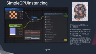 SimpleGPUInstancing
​GPU Instancingが使えるシェー
ダーの例（？）
​特定のＰａｒａｍｅｔｅｒ TypeをＩｎｓｔａｎｃ
ｅｄ Propertyに変更するようです。
​するとマスターノードの右上に
マークが現れます。
​ＧＰＵ Instancingを使用するため
にはその他にも設定が必要です
ので、リファレンスで確認したほ
うがいいでしょう。
 