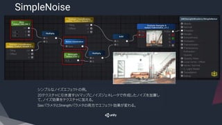 SimpleNoise
​シンプルなノイズエフェクトの例。
​2Dテクスチャに引き渡すUVマップにノイズジェネレータで作成したノイズを加算し
て、ノイズ効果をテクスチャに加える。
​SizeパラメタとStrengthパラメタの両方でエフェクト効果が変わる。
 