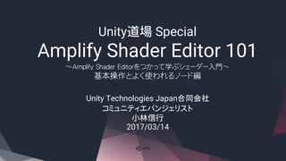 Unity道場 Special
Amplify Shader Editor 101
～Amplify Shader Editorをつかって学ぶシェーダー入門～
基本操作とよく使われるノード編
Unity Technologies Japan合同会社
コミュニティエバンジェリスト
小林信行
2017/03/14
 