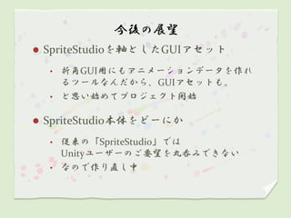 今後の展望
   SpriteStudioを軸としたGUIアセット
    •   折角GUI用にもアニメーションデータを作れ
        るツールなんだから、GUIアセットも。
    •   と思い始めてプロジェクト開始

   SpriteStudio本体をどーにか
    • 従来の「SpriteStudio」では
      Unityユーザーのご要望を丸呑みできない
    • なので作り直し中
 