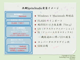 次期SpriteStudio実装イメージ

     動作環境OS
 Windows / Macintosh      Windows と Macintosh 両対応
 入力フォーマット
                          FLASH のインポート
  FLASH（”.XFL”）
                          現行SSとは上位互換（Ver.4）
   2D・3D表現統合
  ・キーフレーム方式
                        UV（テクスチャアニメーション）
 ・頂点カラー ・頂点変形
                        IK（インバースキネマティクス）
  ・UVアニメーション
・インバースキネマティクス
                           → 機能追加に伴いUIの改良
 出力フォーマット
・独自バイナリ / XML             コンバータのプラグイン化
 Win / iOS / Android      SDK公開
Unity3D / CoronaSDK
 HTML5 / andMore…

                                            Copyright (c) 2012 Web
                            13          Technology Corp. All Rights
                                                          Reserved.
 