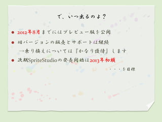 で、いつ出るのよ？

   2012年8月までにはプレビュー版を公開
   旧バージョンの販売とサポートは継続
    →乗り換えについては『かなり優待』します
   次期SpriteStudioの発売開始は2013年初頭
                            ・・・を目標
 
