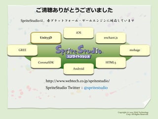 ご清聴ありがとうございました
 SpriteStudioは、各プラットフォーム・ゲームエンジンに対応しています


                             iOS
        Unity3D                              enchant.js



GREE                                                                   mobage



       CoronaSDK                              HTML5

                           Android



           http://www.webtech.co.jp/spritestudio/
           SpriteStudio Twitter：@spritestudio




                                                          Copyright (c) 2012 Web Technology
                                                                   Corp. All Rights Reserved.
 