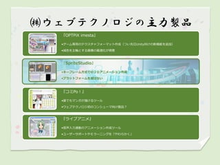 ㈱ウェブテクノロジの主力製品
  『OPTPiX imesta』

  •ゲーム専用のテクスチャフォーマット作成（つい先日Unity向けの新機能を追加）

  •減色を主軸とする画像の最適化が得意



  『SpriteStudio』

  •キーフレーム方式での２Ｄアニメーション作成

  •プラットフォームを選ばない



  『コミPo！』

  •誰でもマンガが描けるツール

  •ウェブテクノロジ初のコンシューマ向け製品？



  『ライブアニメ』

  •音声入力連動のアニメーション作成ツール

  •ユーザーサポートやＥラーニングを「やわらかく」
 