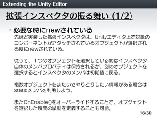 Extending the Unity Editor
 拡張インスペクタの振る舞い (1/2)
 ・必要な時にnewされている
    先ほど実装した拡張インスペクタは、Unityエディタ上で対象の
    コンポーネントがアタッチされているオ...