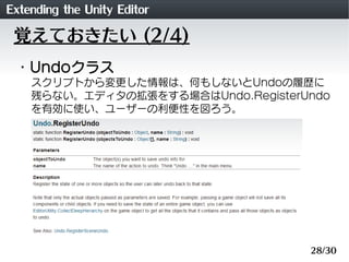 Extending the Unity Editor
 覚えておきたい (2/4)
 ・Undoクラス
    スクリプトから変更した情報は、何もしないとUndoの履歴に
    残らない。エディタの拡張をする場合はUndo.RegisterU...