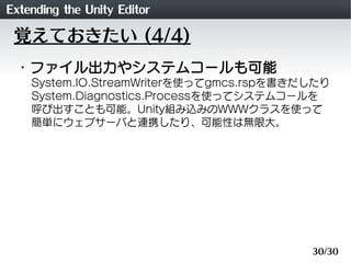 Extending the Unity Editor
 覚えておきたい (4/4)
 ・ファイル出力やシステムコールも可能
    System.IO.StreamWriterを使ってgmcs.rspを書きだしたり
    System.Dia...