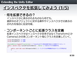 Extending the Unity Editor
 インスペクタを拡張してみよう (1/5)
 ・何を拡張できるの？
    インスペクタに表示されるものなら何でも。
    選択中のオブジェクトに対する操作やインスペクタでの表示の
   ...