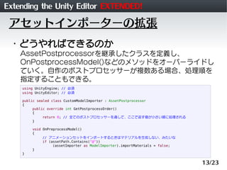 Extending the Unity Editor EXTENDED!
 アセットインポーターの拡張
 ・どうやればできるのか
    AssetPostprocessorを継承したクラスを定義し、
    OnPostprocessModel()などのメソッドをオーバーライドし
    ていく。自作のポストプロセッサーが複数ある場合、処理順を
    指定することもできる。
    using UnityEngine; // 必須
    using UnityEditor; // 必須

    public sealed class CustomModelImporter : AssetPostprocessor
    {
         public override int GetPostprocessOrder()
         {
              return 0; // 全てのポストプロセッサーを通して、ここで返す値が小さい順に処理される
         }

        void OnPreprocessModel()
        {
             // アニメーションセットをインポートするときはマテリアルを生成しない、みたいな
             if (assetPath.Contains("@"))
                  (assetImporter as ModelImporter).importMaterials = false;
        }
    }

                                                                              13/23
 