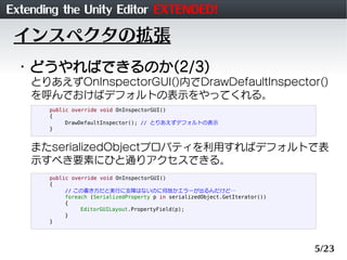 Extending the Unity Editor EXTENDED!
 インスペクタの拡張
 ・どうやればできるのか(2/3)
    とりあえずOnInspectorGUI()内でDrawDefaultInspector()
    を呼んでおけばデフォルトの表示をやってくれる。
       public override void OnInspectorGUI()
       {
            DrawDefaultInspector(); // とりあえずデフォルトの表示
       }


    またserializedObjectプロパティを利用すればデフォルトで表
    示すべき要素にひと通りアクセスできる。
       public override void OnInspectorGUI()
       {
            // この書き方だと実行に支障はないのに何故かエラーが出るんだけど…
            foreach (SerializedProperty p in serializedObject.GetIterator())
            {
                 EditorGUILayout.PropertyField(p);
            }
       }




                                                                               5/23
 