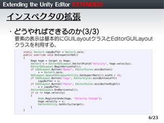Extending the Unity Editor EXTENDED!
 インスペクタの拡張
 ・どうやればできるのか(3/3)
    要素の表示は基本的にGUILayoutクラスとEditorGUILayout
    クラスを利用する。
       static Vector3 copyBuffer = Vector3.zero;
       public override void OnInspectorGUI()
       {
            Hoge hoge = target as Hoge;
            Vector3 v = EditorGUILayout.Vector3Field("Velocity", hoge.velocity);
            EditorGUILayout.BeginHorizontal();
            if (GUILayout.Button("Reset", EditorStyles.miniButton))
                 v = Vector3.zero;
            GUILayout.Space(GUILayoutUtility.GetAspectRect(1).width / 3);
            if (GUILayout.Button("Copy", EditorStyles.miniButtonLeft))
                 copyBuffer = v;
            if (GUILayout.Button("Paste", EditorStyles.miniButtonRight))
                 v = copyBuffer;
            EditorGUILayout.EndHorizontal();
            if (v != hoge.velocity)
            {
                 Undo.RegisterUndo(hoge, "Velocity Change");
                 hoge.velocity = v;
                 EditorUtility.SetDirty(target);
            }
       }


                                                                                   6/23
 