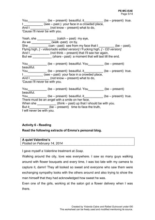 PE-MC-EAE
Page 5/14
Created by Yolanda Cabre and Rafael Guinovart under ©©
This worksheet can be freely used and modified mentioning its source.
You___________ (be – present) beautiful, it___________ (be – present) true.
I ___________ (see – past.) your face in a crowded place,
And I ___________ (not know – present) what to do,
'Cause I'll never be with you.
Yeah, she ___________ (catch – past) my eye,
As we ___________ (walk -past) on by.
She ___________ (can - past) see from my face that I _________ (be – past),
Flying high, [ - video/radio edited version] / Fucking high, [ - CD version]
And I ___________ (not think – present) that I'll see her again,
But we ___________ (share - past) a moment that will last till the end.
You___________ (be – present) beautiful. You_________ (be – present)
beautiful.
You___________ (be – present) beautiful, it___________ (be – present) true.
I ___________ (see – past) your face in a crowded place,
And I ___________ (not know – present) what to do,
'Cause I'll never be with you.
You___________ (be – present) beautiful. You_________ (be – present)
beautiful.
You___________ (be – present) beautiful, it___________ (be – present) true.
There must be an angel with a smile on her face,
When she ___________ (think – past) up that I should be with you.
But it___________ (be – present) time to face the truth,
I will never be with you.
Activity 6 - Reading
Read the following extracts of Emma’s personal blog.
A quiet Valentine’s
Posted on February 14, 2014
I gave myself a Valentine treatment at Soap.
Walking around the city, love was everywhere. I saw so many guys walking
around with flower bouquets and every time, I was too late with my camera to
capture it, damn! They all looked so sweet and everyone who saw them were
exchanging sympathy looks with the others around and also trying to show the
man himself that they had acknowledged how sweet he was.
Even one of the girls, working at the salon got a flower delivery when I was
there.
 