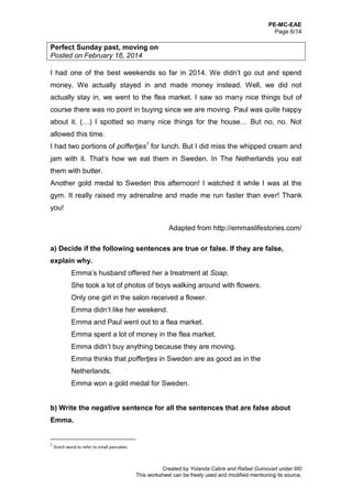PE-MC-EAE
Page 6/14
Created by Yolanda Cabre and Rafael Guinovart under ©©
This worksheet can be freely used and modified mentioning its source.
Perfect Sunday past, moving on
Posted on February 16, 2014
I had one of the best weekends so far in 2014. We didn’t go out and spend
money. We actually stayed in and made money instead. Well, we did not
actually stay in, we went to the flea market. I saw so many nice things but of
course there was no point in buying since we are moving. Paul was quite happy
about it. (…) I spotted so many nice things for the house… But no, no. Not
allowed this time.
I had two portions of poffertjes1
for lunch. But I did miss the whipped cream and
jam with it. That’s how we eat them in Sweden. In The Netherlands you eat
them with butter.
Another gold medal to Sweden this afternoon! I watched it while I was at the
gym. It really raised my adrenaline and made me run faster than ever! Thank
you!
Adapted from http://emmaslifestories.com/
a) Decide if the following sentences are true or false. If they are false,
explain why.
Emma’s husband offered her a treatment at Soap.
She took a lot of photos of boys walking around with flowers.
Only one girl in the salon received a flower.
Emma didn’t like her weekend.
Emma and Paul went out to a flea market.
Emma spent a lot of money in the flea market.
Emma didn’t buy anything because they are moving.
Emma thinks that poffertjes in Sweden are as good as in the
Netherlands.
Emma won a gold medal for Sweden.
b) Write the negative sentence for all the sentences that are false about
Emma.
1
Dutch word to refer to small pancakes.
 