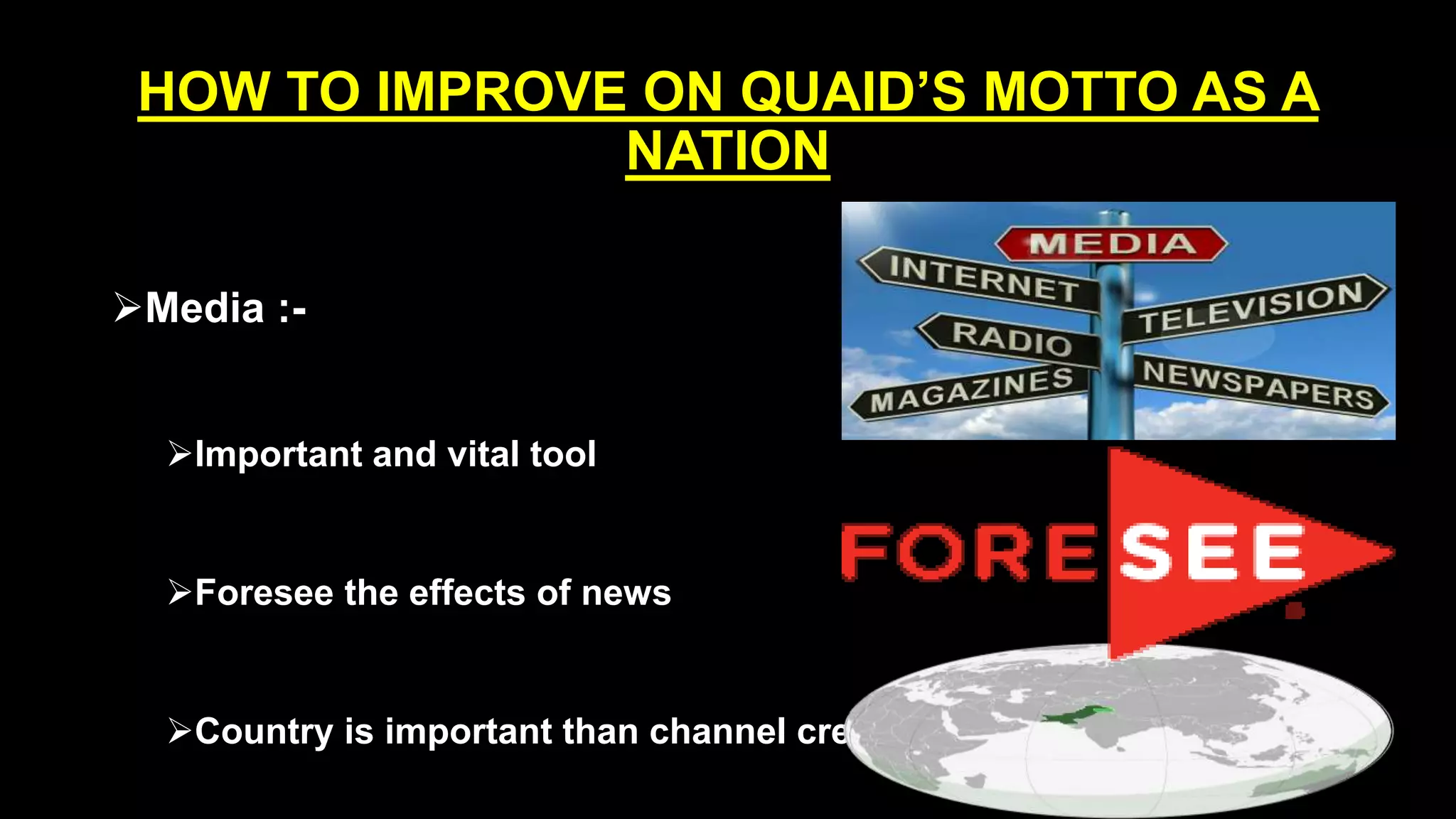 HOW TO IMPROVE ON QUAID’S MOTTO AS A
NATION
Media :-
Important and vital tool
Foresee the effects of news
Country is important than channel credibility
 