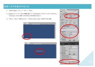9	
キャラクタが跳ねるようにするには	
① 「Assets」メニュー＞「Create」＞「Physics2D Material」
② Inspector ウィンドウ（右側：Material の情報）の「Bounciness」欄を 0.9 に（通常 0〜1）
③ Project ウィンドウの Assets の下にある New Physics を跳ねるるようにしたいもの（メインキ
ャラや障害物）にドラッグ＆ドロップ
（または、メインキャラの Inspector ウィンドウ上で、「Circle Collider 2D」等コライダの
「Material」欄にドラッグ＆ドロップ）
④ 実⾏ボタン（画⾯上部中央▶）を押して跳ね返るかどうか確認
→ Bounciness（跳ね返り係数）を好きな
数値に調整してみる
コライダがついた相⼿に対して跳ね返る
 