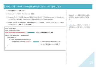 14	
【スクリプト】	 キーボードの矢印キーで動くようにする	
① 動かしたいオブジェクトを選択する
② Inspector ウィンドウ（右側：オブジェクトの情報が表⽰されている）で「Add Component」＞「New
Script」をクリックし、Name 欄に「MoveBox」(名前は⾃由)を⼊⼒し「Create and Add」
③ Project ウィンドウの Asset の中に MoveBox スクリプトファイル（「C#」のマーク）ができているのでダブ
ルクリックして開き、下↓のコードを書く
④
	
	
Update(){ }の中括弧の中に記述します。
左の例では Start(){ }は削除してありま
す。
using UnityEngine;
using System.Collections;
public class MoveBox : MonoBehaviour {
void Update () {
if (Input.GetKey(KeyCode.UpArrow))
transform.position = new Vector3(transform.position.x, transform.position.y + 0.1f, 0f);
if (Input.GetKey(KeyCode.DownArrow))
transform.position = new Vector3(transform.position.x, transform.position.y - 0.1f, 0f);
if (Input.GetKey(KeyCode.LeftArrow))
transform.position = new Vector3(transform.position.x - 0.1f, transform.position.y, 0f);
if (Input.GetKey(KeyCode.RightArrow))
transform.position = new Vector3(transform.position.x + 0.1f, transform.position.y, 0f);
}
}	
 