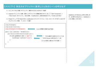 15	
【スクリプト】	 スペースキーを押されたら、別のシーンを呼び出す	
① 呼び出す前のシーンを開いておく
② Hearchy ウィンドウから「Main Camera」を選択
③ Inspector ウィンドウ（右側：Camera の情報が表⽰されている）で「Add Component」＞「New Script」
をクリックし、Name 欄に「OpenScene2」(名前は⾃由)を⼊⼒し「Create and Add」
④ Project ウィンドウの Asset の中に OpenScene2 スクリプトファイル（「C#」のマーク）ができているので
ダブルクリックして開き、下↓のコードを書く
⑤
Update(){ }の中括弧の中に記述します。
左の例では Start(){ }は削除してありま
す。
eyCode.Space の部分で、その他のキーを
指定することも可能（補完⼊⼒時の候補参
照）
using UnityEngine;
using System.Collections;
using UnityEngine.SceneManagement;
public class OpenScene2 : MonoBehaviour{
void Update(){
if (Input.GetKeyDown(KeyCode.Space)){
SceneManager.LoadScene("Scene2");
}
}
}	
Scene を移動する場合は必ず追加	
“ ”の中の Scene2 は呼び出すシーン名
（スペルが違うと動かないので注意！）	
 