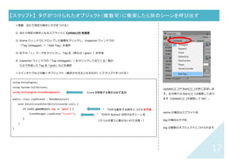 16	
【スクリプト】	 特定のオブジェクトに衝突したら別のシーンを呼び出す	
① メインキャラなどの動くオブジェクト（衝突させる主となるもの）を選択
② Inspector ウィンドウ（右側：選択したオブジェクトの情報が表⽰されている）で「Add Component」＞
「New Script」をクリックし、Name 欄に「LoadScene3」(名前は⾃由)を⼊⼒し「Create and Add」
③ Project ウィンドウの Asset の中に LoadScene3 スクリプトファイル（「C#」のマーク）ができているのでダ
ブルクリックして開き、下↓のコードを書く
④
Update(){ }や Start(){ }の外に記述しま
す。左の例では Start(){ }、Update(){ }
ともに削除してあります。
using UnityEngine;
using System.Collections;
using UnityEngine.SceneManagement;
public class LoadScene3 : MonoBehaviour{
void OnCollisionEnter2D(Collision2D coll) {
if (coll.gameObject.name == "goal") {
SceneManager.LoadScene("Scene2");
}
}
}	
Scene を移動する場合は必ず追加	
“ ”の中は衝突する相⼿のスクリプト名	
“ ”の中の Scene2 は呼び出すシーン名
（スペルが違うと動かないので注意！）	
 