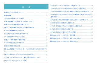 新規プロジェクトの作成（2D）	............................................................................	1	
画面の調整	........................................................................................................	2	
プロジェクトの保存・シーンの保存	...................................................................	3	
用意した画像をプロジェクトにインポートするには	.........................................	4	
画像（スプライト）を画面上に配置するには	....................................................	5	
【困ったとき】	 画像が見えなくなったときの対処方法	.....................................	6	
重力など（物理挙動）をつけるには	..................................................................	7	
当たり判定エリア（コライダ）をつけるには	.......................................................	7	
ゲームを動かすには（１シーンだけ）	...............................................................	8	
複数シーンの遷移をする場合の設定	..............................................................	8	
キャラクタが跳ねるようにするには	..................................................................	9	
画面に文字を表示するには	...........................................................................	10	
【困ったとき】間違ってつけたコンポーネント（コライダやスクリプト）を外すに
は	......................................................................................................................	11	
【困ったとき】Poject ウィンドウにあった Assets がない	..................................	11	
ゲームを build（パッケージ化）して実行するには（Build	&	Run）	..................	12	
【スクリプト】	 スクリプトについて 全般	..........................................................	13	
【スクリプト】	 キーボードの矢印キーで動くようにする	.................................	14	
【スクリプト】	 スペースキーを押されたら、別のシーンを呼び出す	..............	15	
【スクリプト】	 特定のオブジェクトに衝突したら別のシーンを呼び出す	.......	16	
【スクリプト】	 タグがつけられたオブジェクト（複数可）に衝突したら別のシー
ンを呼び出す	...................................................................................................	17	
【スクリプト】	 オブジェクトが画面外に出たら別のシーンを呼び出す	..........	18	
【スクリプト】	 何かに衝突したら音を鳴らす	...................................................	19	
【スクリプト】	 特定のオブジェクトに衝突したら音を鳴らす	...........................	20	
【スクリプト】	 何かに衝突したら消滅する	......................................................	21	
【スクリプト】	 蹴られて飛んでいくボールの動き	...........................................	22	
弾を発射するには 〜その１/３〜	 弾の準備	...............................................	23	
弾を発射するには 〜その２/３〜	 弾を Prefab 化する	................................	24	
弾を発射するには 〜その３/３〜	 弾を発射する	........................................	25	
【スクリプト】	 画面タップ（マウスクリック）位置へ移動する	..........................	26	
【スクリプト】	 スクリプトに慣れてきたら・・・	...................................................	27	
【スクリプト】	 スニペット集	...............................................................................	28	
	
	
	
	
目 次	
 