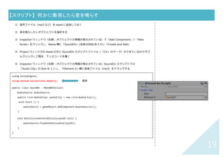 18	
【スクリプト】	 オブジェクトが画面外に出たら別のシーンを呼び出す	
① 呼び出す前のシーンを開いておく
② メインキャラなどの動くオブジェクトを選択する
③ Inspector ウィンドウ（右側：選択したオブジェクトの情報が表⽰されている）で「Add Component」＞
「New Script」をクリックし、Name 欄に「DropOut」(名前は⾃由)を⼊⼒し「Create and Add」
④ Project ウィンドウの Asset の中に DropOut スクリプトファイル（「C#」のマーク）ができているのでダブ
ルクリックして開き、下↓のコードを書く
⑤
Update(){ }や Start(){ }の外に記述しま
す。左の例では Start(){ }、Update(){ }
ともに削除してあります。
using UnityEngine;
using System.Collections;
using UnityEngine.SceneManagement;
public class DropOut : MonoBehaviour{
void Update(){
Vector3 view_pos = Camera.main.WorldToViewportPoint(transform.position);
if (view_pos.x < -0.5f || view_pos.x > 1.5f ||
view_pos.y < -0.5f || view_pos.y > 1.5f) {
SceneManager.LoadScene("gmover");
}
}
}	
Scene を移動する場合は必ず追加	
“ ”の中の gemeover は呼び出すシーン名
（スペルが違うと動かないので注意！）	
 