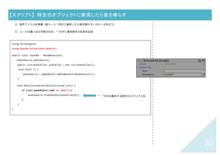 19	
【スクリプト】	 何かに衝突したら音を鳴らす	
① ⾳声ファイル（mp3 など）を asset に追加しておく
② ⾳を鳴らしたいオブジェクトを選択する
③ Inspector ウィンドウ（右側：オブジェクトの情報が表⽰されている）で「Add Component」＞「New
Script」をクリックし、Name 欄に「SoundOn」(名前は⾃由)を⼊⼒し「Create and Add」
④ Project ウィンドウの Asset の中に SoundOn スクリプトファイル（「C#」のマーク）ができているのでダブ
ルクリックして開き、下↓のコードを書く
⑤ Inspector ウィンドウ（右側：オブジェクトの情報が表⽰されている）SoundOn スクリプト下の
「Audio Clip」の Size を 1 にし、「Element 0」欄に⾳楽ファイル（mp3）をドラッグする
	
using UnityEngine;
using System.Collections.Generic;
public class SoundOn : MonoBehaviour{
AudioSource audioSource;
public List<AudioClip> audioClip = new List<AudioClip>();
void Start () {
audioSource = gameObject.AddComponent<AudioSource>();
}
void OnCollisionEnter2D(Collision2D coll) {
audioSource.PlayOneShot(audioClip[0]);
}
}
	
追加	
 