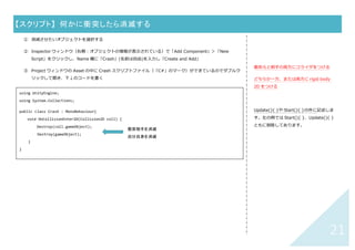 20	
【スクリプト】	 特定のオブジェクトに衝突したら音を鳴らす	
① ⾳声ファイルを準備（前ページ「何かに衝突したら⾳を鳴らす」の①〜⑤を⾏う）
② コードの違いは太字部分のみ。” ”の中に衝突相⼿の名前を記述
	
	
	
	
using UnityEngine;
using System.Collections.Generic;
public class SoundOn : MonoBehaviour{
AudioSource audioSource;
public List<AudioClip> audioClip = new List<AudioClip>();
void Start () {
audioSource = gameObject.AddComponent<AudioSource>();
}
void OnCollisionEnter2D(Collision2D coll) {
if (coll.gameObject.name == "goal") {
audioSource.PlayOneShot(audioClip[0]);
}
}
}
“ ”の中は衝突する相⼿のスクリプト名	
 