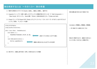 22	
【スクリプト】	 蹴られて飛んでいくボールの動き	
① 蹴られるボールに collider と rigidBody2D をつける（蹴る側にもつける）
② Inspector ウィンドウ（右側：オブジェクトの情報が表⽰されている）で「Add Component」＞「New
Script」をクリックし、Name 欄に「Kick」(名前は⾃由)を⼊⼒し「Create and Add」
③ Project ウィンドウの Asset の中に Kick スクリプトファイル（「C#」のマーク）ができているのでダブルクリ
ックして開き、下↓のコードを書く
重⼒で落ちて跳ね返る動きはスクリプトな
しで実現できるが、横向きに蹴る⼒などは
スクリプトで記述（「重⼒」は rigidbody
でつけられるが、横向きに加わるような
「⼒」は AddForce で記述要）
衝突元と相⼿の両⽅にコライダをつける
どちらか⼀⽅、または両⽅に rigid body
2D をつける
Update(){ }や Start(){ }の外に記述しま
す。左の例では Start(){ }、Update(){ }
ともに削除してあります。
using UnityEngine;
using System.Collections;
public class Kick : MonoBehaviour{
void OnCollisionEnter2D(Collision2D coll) {
if (coll.gameObject.name == "obake")
GetComponent<Rigidbody2D>().AddForce (new Vector2(-500, 0));
}
}
	
もし、蹴った物体の名前が"obake"だったら	
ベクトル(-500,	0)の方向＆大きさで力を加える	
 