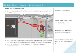 23	
弾を発射するには 〜その１/３〜	 弾の準備	
① 発射する物体のスプライトを Assets に追加し、画⾯上に配置し、選択する
② Inspector ウィンドウ（右側：選択したオブジェクトの情報が表⽰されている）で「Add Component」＞
「New Script」をクリックし、Name 欄に「Shoot」(名前は⾃由)を⼊⼒し「Create and Add」
③ Project ウィンドウの Asset の中に Shoot スクリプトファイル（「C#」のマーク）ができているのでダブルク
リックして開き、下↓のコードを書く
	
	
	
	
	
	
	
	
	
	
	
④ 実⾏ボタン（画⾯上部中央▶）を押して弾が出るかどうか確認	
	
弾の位置は後で変えるので適当で OK
translate( x 移動量, y 移動量, z 移動量)
→ 早く動かすには値を⼤きくする
弾は次々発射するので、画⾯から⾒えなく
なったら消しておかないと無駄が多い
using UnityEngine;
using System.Collections;
ublic class Shoot : MonoBehaviour{
void Update () {
transform.Translate (-0.2f, 0, 0);
}
void OnBecameInvisible() {
Destroy (gameObject);
}
}
x 軸マイナス⽅向に 0.2f ずつ進む	
画面から見えなくなったらオブジェクトを消す	
 