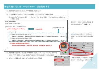 25	
弾を発射するには 〜その３/３〜	 弾を発射する	
① 弾を発射するもとになるキャラクタや戦闘機などをクリック
② a) ⽮印移動などのスクリプトが付いている場合 → そのスクリプトを開き、修正
b）スクリプトが付いていない場合 → 新しいスクリプトをつけて開き（「スクリプトについて全般」ペー
ジ参照）、修正
s
③ 弾を発射するもとになるキャラクタや戦闘機などをクリックし、Inspector ウィンドウから
②のスクリプトを探すと Prefab 設定欄があるので、弾の Prefab をドラッグして設定
④ 実⾏ボタン（画⾯上部中央▶）を押して弾が出るかどうか確認
弾のスピードや向きを変えたい場合は、弾
につけた⽅のスクリプトを変更する
KeyCode.Space の部分で、その他のキー
を指定することも可能（補完⼊⼒時の候補
参照）
←発射の衝撃でキャラが後退するのを避け
るにはキャラの isTrigger をオンにする
using UnityEngine;
using System.Collections;
public class Run : MonoBehaviour {
public GameObject firePrefab;
void Update () {
if (Input.GetKey(KeyCode.UpArrow))
transform.position = new Vector3(transform.position.x, transform.position.y + 0.1f, 0f);
if (Input.GetKey(KeyCode.DownArrow))
transform.position = new Vector3(transform.position.x, transform.position.y - 0.1f, 0f);
if (Input.GetKey(KeyCode.Space))
Instantiate(firePrefab, transform.position, Quaternion.identity);
}
}	
Prefab を宣⾔	
もとからあったコード	
 