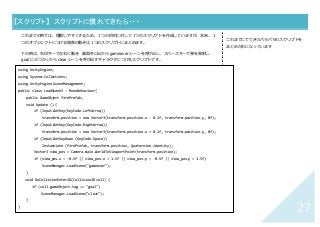 27	
【スクリプト】	 スクリプトに慣れてきたら・・・	
これまでの例では、理解しやすくするため、１つの⽬的に対して１つのスクリプトを作成していますが、本来、１
つのオブジェクトにつける複数の動きは１つのスクリプトにまとめます。
下の例は、⽮印キーで左右に動き、画⾯外に出たら gameover シーンを呼び出し、スペースキーで弾を発射し、
goal にぶつかったら clear シーンを呼び出すキャラクタにつけるスクリプトです。
②
これまでにでてきたバラバラのスクリプトを
まとめた形になっています
using UnityEngine;
using System.Collections;
using UnityEngine.SceneManagement;
public class LoadScene3 : MonoBehaviour{
public GameObject firePrefab;
void Update () {
if (Input.GetKey(KeyCode.LeftArrow))
transform.position = new Vector3(transform.position.x - 0.1f, transform.position.y, 0f);
if (Input.GetKey(KeyCode.RightArrow))
transform.position = new Vector3(transform.position.x + 0.1f, transform.position.y, 0f);
if (Input.GetKeyDown (KeyCode.Space))
Instantiate (firePrefab, transform.position, Quaternion.identity);
Vector3 view_pos = Camera.main.WorldToViewportPoint(transform.position);
if (view_pos.x < -0.5f || view_pos.x > 1.5f || view_pos.y < -0.5f || view_pos.y > 1.5f)
SceneManager.LoadScene("gameover");
}
void OnCollisionEnter2D(Collision2D coll) {
if (coll.gameObject.tag == "goal")
SceneManager.LoadScene("clear");
}
}	
 