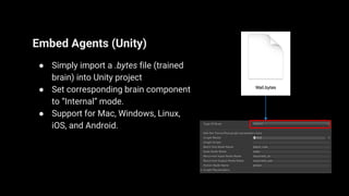 Embed Agents (Unity)
● Simply import a .bytes file (trained
brain) into Unity project
● Set corresponding brain component
to “Internal” mode.
● Support for Mac, Windows, Linux,
iOS, and Android.
 