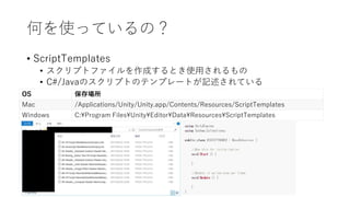 何を使っているの？
• ScriptTemplates
• スクリプトファイルを作成するとき使用されるもの
• C#/Javaのスクリプトのテンプレートが記述されている
OS 保存場所
Mac /Applications/Unity/Unity.app/Contents/Resources/ScriptTemplates
Windows C:Program FilesUnityEditorDataResourcesScriptTemplates
 