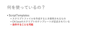 何を使っているの？
• ScriptTemplates
• スクリプトファイルを作成するとき使用されるもの
• C#/Javaのスクリプトのテンプレートが記述されている
• 自作することも可能
 