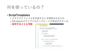 何を使っているの？
• ScriptTemplates
• スクリプトファイルを作成するとき使用されるもの
• C#/Javaのスクリプトのテンプレートが記述されている
• 自作することも可能
 
