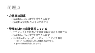 問題点
• 力業直接記述
• ScriptableObjectで管理できるはず
• ScriptTamplateのように使用する
• 管理をListで直接管理している
• オブジェクト削除などで管理情報が消える可能性大
• ScriptableObjectで管理できるはず
• DidReloadScriptsアトリビュートも使えてお得
• コンパイル時に走らせる関数を指定できる
• public static関数に限られる
 