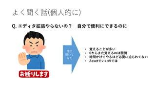 よく聞く話(個人的に)
Q. エディタ拡張やらないの？ 自分で便利にできるのに
理由
聞いて
みた
• 覚えることが多い
• 0からまた覚えるのは面倒
• 時間かけてやるほど必要に迫られてない
• Assetでいいのでは
 