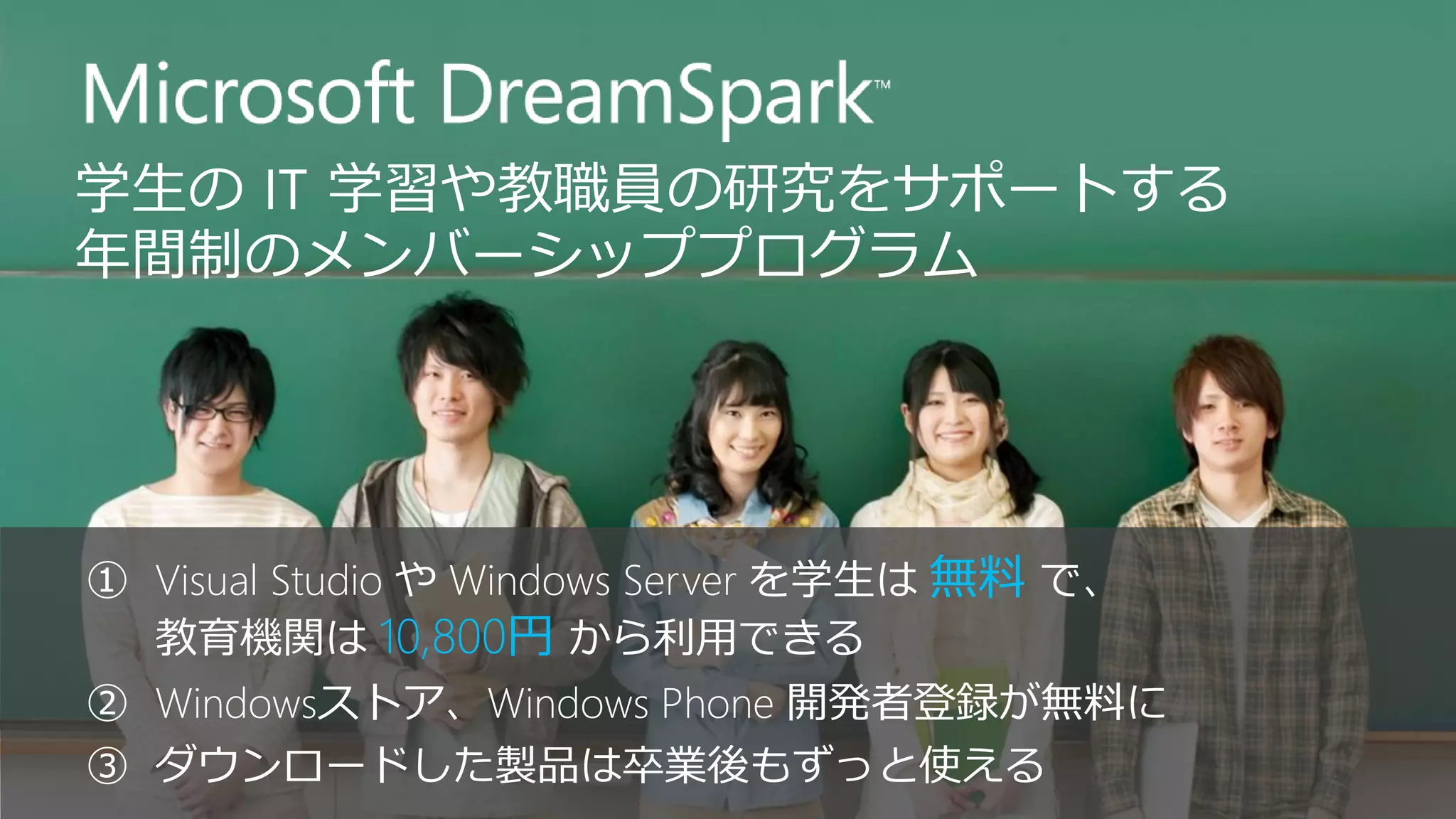 ①Visual Studio やWindows Serverを学生は無料で、 教育機関は10,800円から利用できる 
②Windowsストア、Windows Phone 開発者登録が無料に 
③ダウンロードした製品は卒業後もずっと使える  