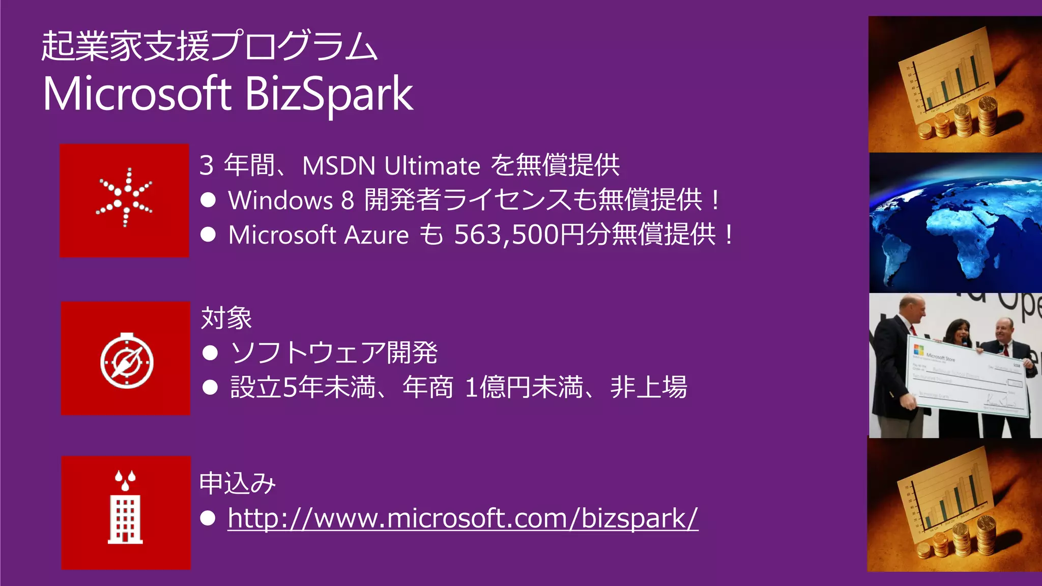 起業家支援プログラム 
Microsoft BizSpark 
3 年間、MSDN Ultimateを無償提供 
Windows 8開発者ライセンスも無償提供！ 
Microsoft Azureも563,500円分無償提供！ 
対象 
ソフトウェア開発 
設立5年未満、年商1億円未満、非上場 
申込み 
http://www.microsoft.com/bizspark/  