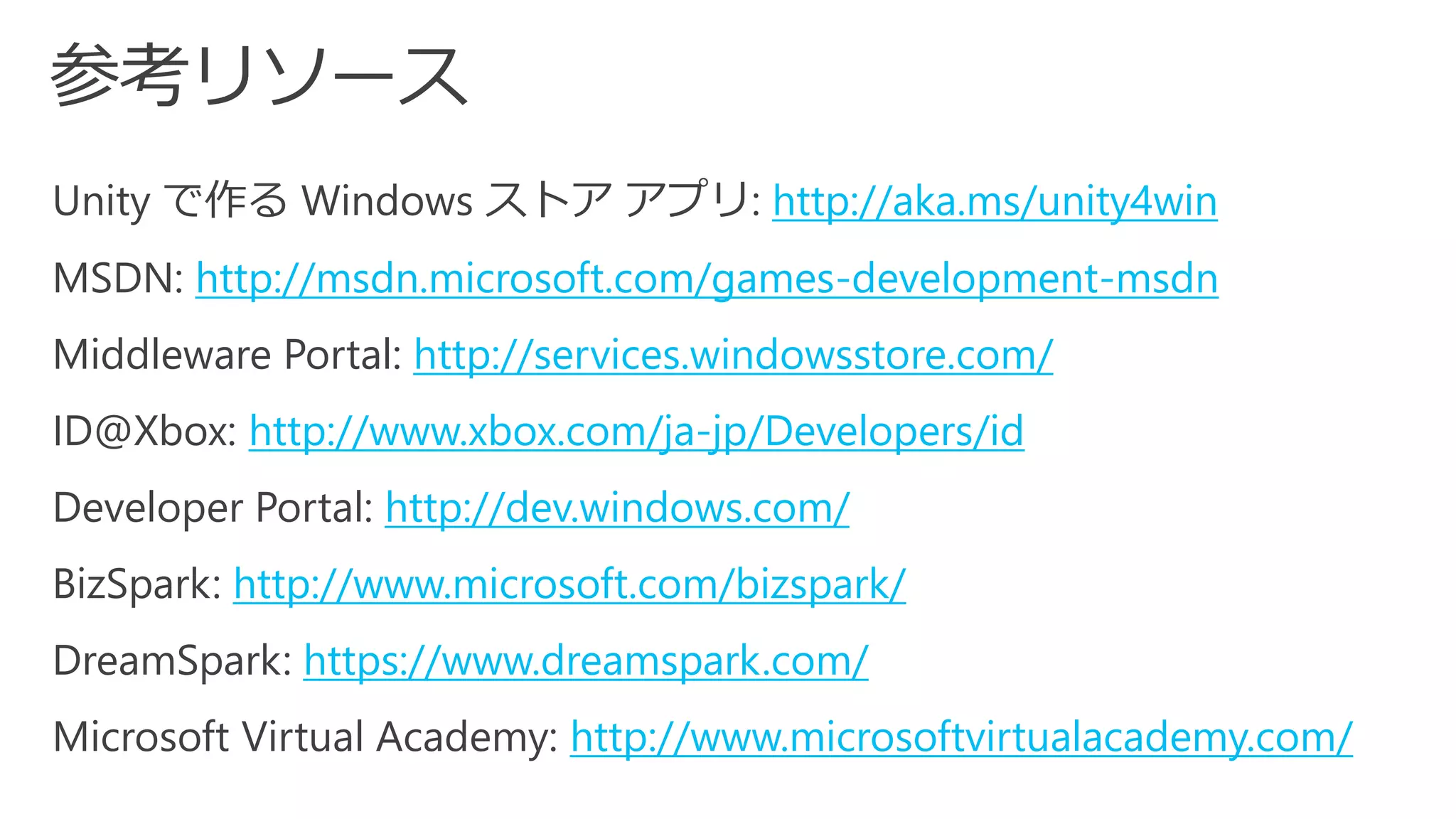 Unity で作るWindows ストアアプリ: http://aka.ms/unity4win 
MSDN: http://msdn.microsoft.com/games-development-msdn 
Middleware Portal: http://services.windowsstore.com/ 
ID@Xbox: http://www.xbox.com/ja-jp/Developers/id 
Developer Portal: http://dev.windows.com/ 
BizSpark: http://www.microsoft.com/bizspark/ 
DreamSpark: https://www.dreamspark.com/ 
Microsoft Virtual Academy: http://www.microsoftvirtualacademy.com/  