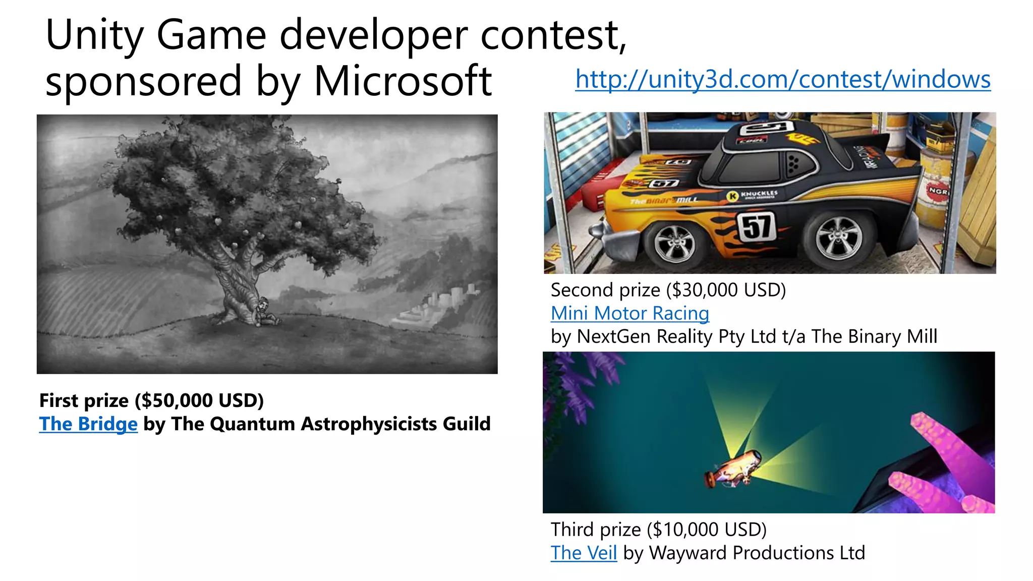 Unity Game developer contest, sponsored by Microsoft 
First prize ($50,000 USD) 
The Bridgeby The Quantum Astrophysicists Guild 
Second prize ($30,000 USD) 
Mini Motor Racing 
by NextGenReality Pty Ltd t/a The Binary Mill 
Third prize ($10,000 USD) 
The Veilby Wayward Productions Ltd 
http://unity3d.com/contest/windows  