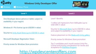 Level 2 
Level 1 Benefits 
1 million ad impressions from AdDuplex(up to US$1,000 in value) 
Voucher to Microsoft Store(up to US$100 in value, and subject to availability in your region) 
Feature placement on the Made with Unity gallery 
Priority review for Windows Store promotion 
Top 3 candidates each month receive Unity Pro License and priority consideration for review and acceptance to ID@Xbox Program. 
Windows Unity Developer Offer 
One Developer device (phone or tablet, subject to availability in your region) 
Windows 8.1 Pro license (up to US$200 in value) Voucher to Unity Asset Store (up to US$100 in value) 
Microsoft Developer Registration Token Priority review for Windows Store promotion 
http://wpdevcenteroffers.com 
Level 1  