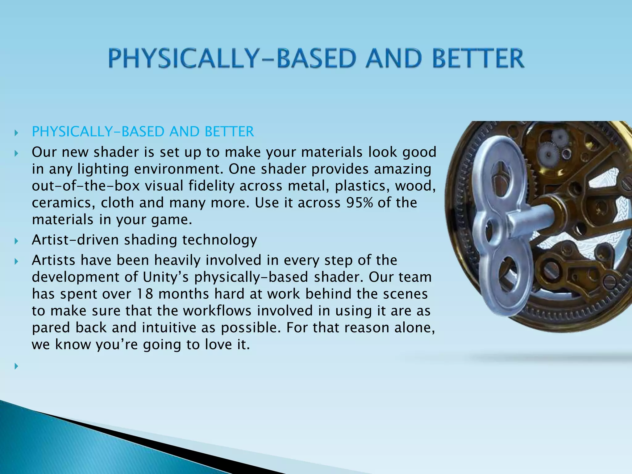  PHYSICALLY-BASED AND BETTER
 Our new shader is set up to make your materials look good
in any lighting environment. One shader provides amazing
out-of-the-box visual fidelity across metal, plastics, wood,
ceramics, cloth and many more. Use it across 95% of the
materials in your game.
 Artist-driven shading technology
 Artists have been heavily involved in every step of the
development of Unity’s physically-based shader. Our team
has spent over 18 months hard at work behind the scenes
to make sure that the workflows involved in using it are as
pared back and intuitive as possible. For that reason alone,
we know you’re going to love it.

 