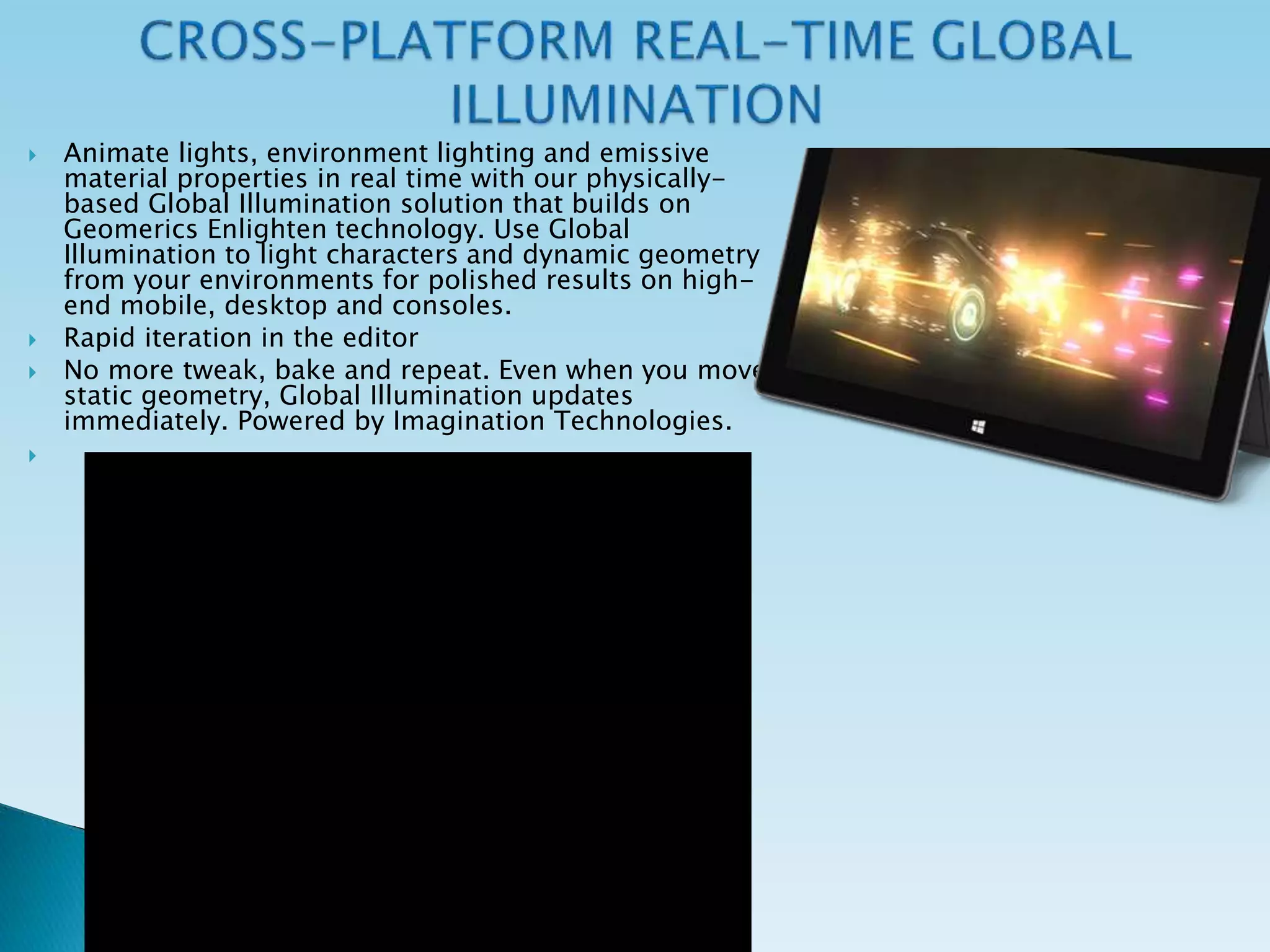  Animate lights, environment lighting and emissive
material properties in real time with our physically-
based Global Illumination solution that builds on
Geomerics Enlighten technology. Use Global
Illumination to light characters and dynamic geometry
from your environments for polished results on high-
end mobile, desktop and consoles.
 Rapid iteration in the editor
 No more tweak, bake and repeat. Even when you move
static geometry, Global Illumination updates
immediately. Powered by Imagination Technologies.

 