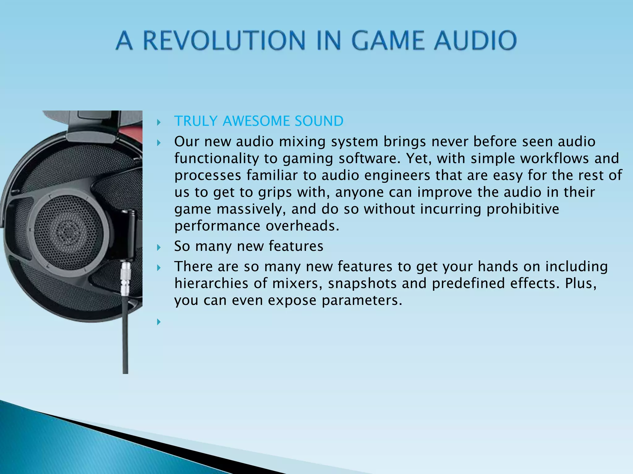  TRULY AWESOME SOUND
 Our new audio mixing system brings never before seen audio
functionality to gaming software. Yet, with simple workflows and
processes familiar to audio engineers that are easy for the rest of
us to get to grips with, anyone can improve the audio in their
game massively, and do so without incurring prohibitive
performance overheads.
 So many new features
 There are so many new features to get your hands on including
hierarchies of mixers, snapshots and predefined effects. Plus,
you can even expose parameters.

 