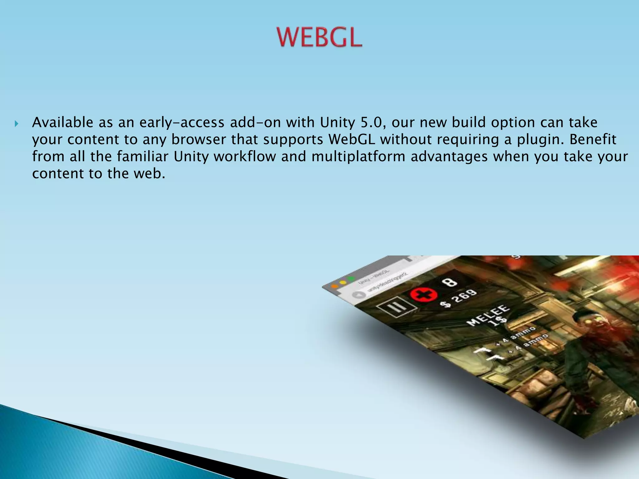  Available as an early-access add-on with Unity 5.0, our new build option can take
your content to any browser that supports WebGL without requiring a plugin. Benefit
from all the familiar Unity workflow and multiplatform advantages when you take your
content to the web.
 